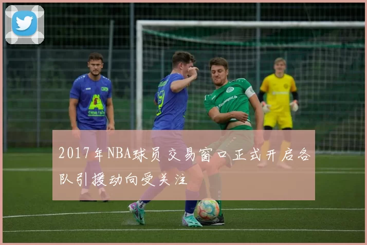 2017年NBA球员交易窗口正式开启各队引援动向受关注