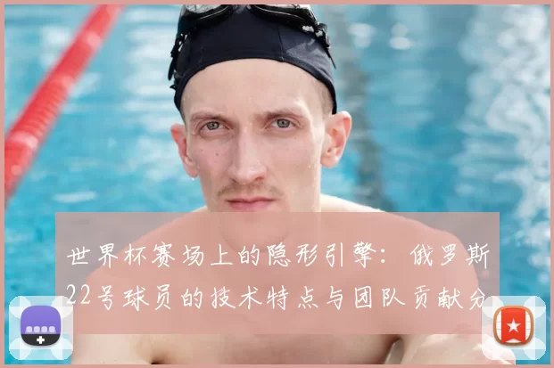 世界杯赛场上的隐形引擎:俄罗斯22号球员的技术特点与团队贡献分析