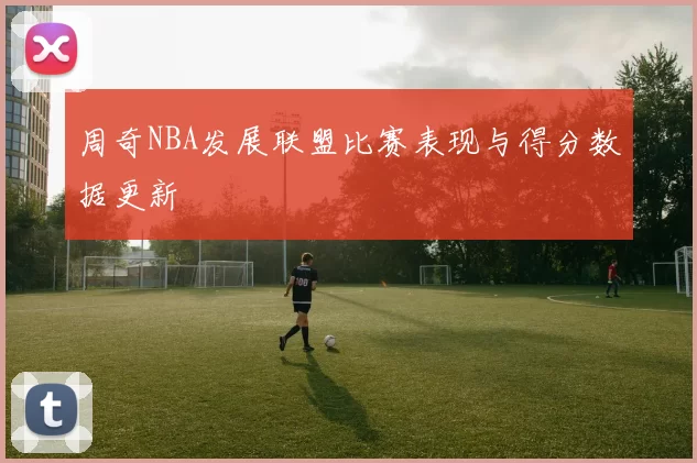 周奇NBA发展联盟比赛表现与得分数据更新