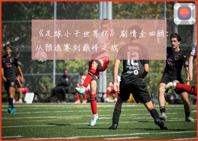 《足球小子世界杯》剧情全回顾：从预选赛到巅峰之战