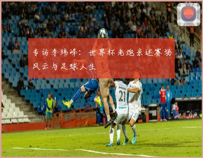 专访李玮峰:世界杯老炮亲述赛场风云与足球人生