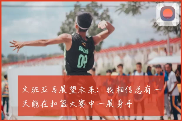 文班亚马展望未来:我相信总有一天能在扣篮大赛中一展身手