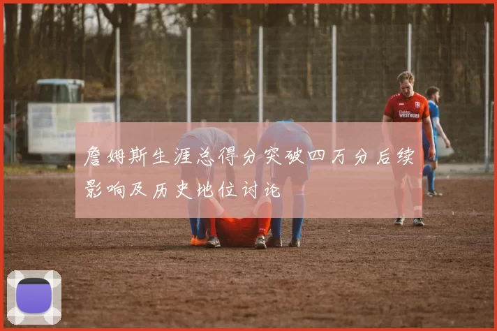 詹姆斯生涯总得分突破四万分后续影响及历史地位讨论