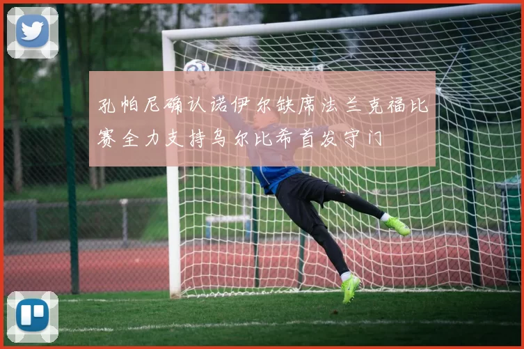 孔帕尼确认诺伊尔缺席法兰克福比赛全力支持乌尔比希首发守门