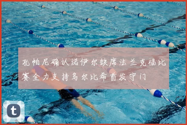 孔帕尼确认诺伊尔缺席法兰克福比赛全力支持乌尔比希首发守门