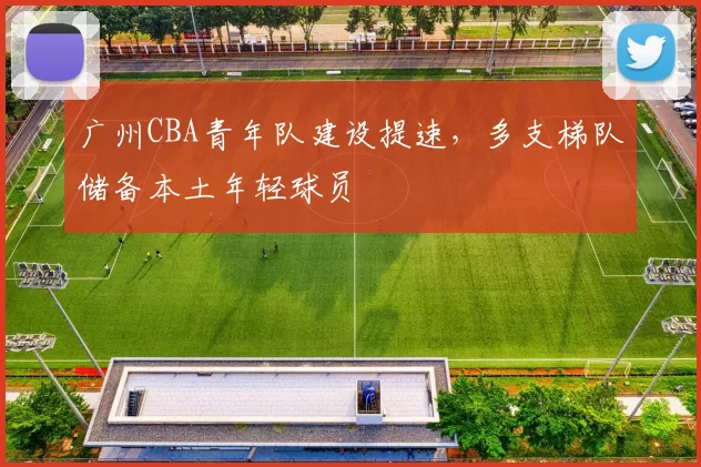 广州CBA青年队建设提速，多支梯队储备本土年轻球员