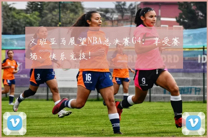 文班亚马展望NBA总决赛G4:享受赛场、快乐竞技!