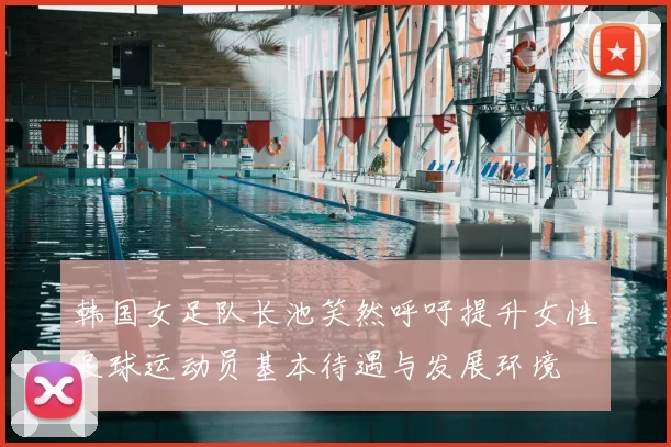 韩国女足队长池笑然呼吁提升女性足球运动员基本待遇与发展环境